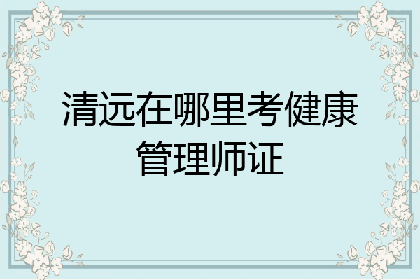 清远在哪里考健康管理师证