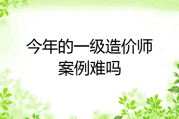 今年的一级造价师案例难吗