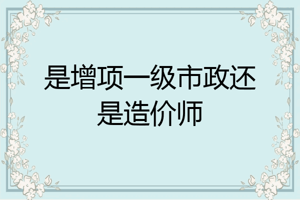 是增项一级市政还是造价师