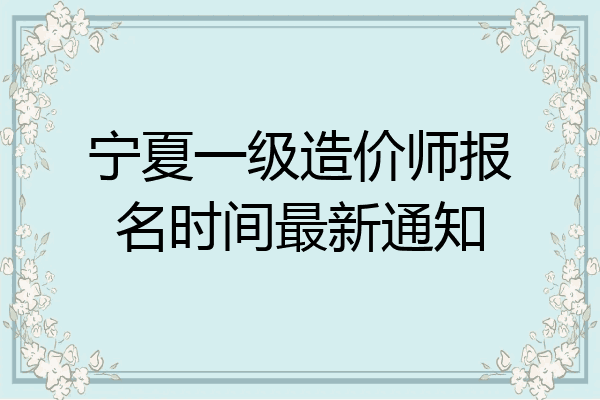 宁夏一级造价师报名时间最新通知