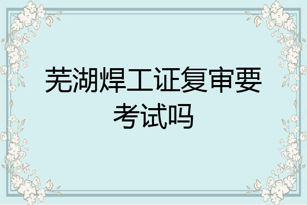 芜湖焊工证复审要考试吗