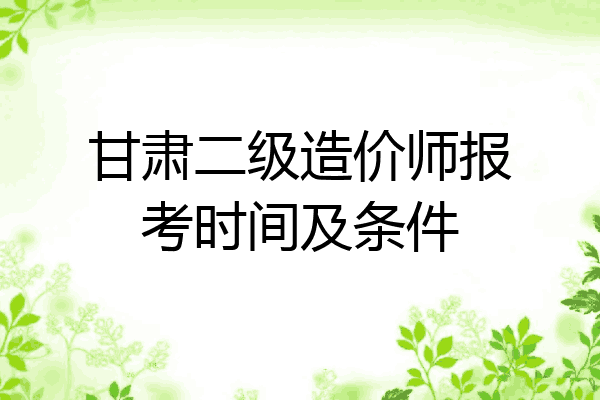 甘肃二级造价师报考时间及条件