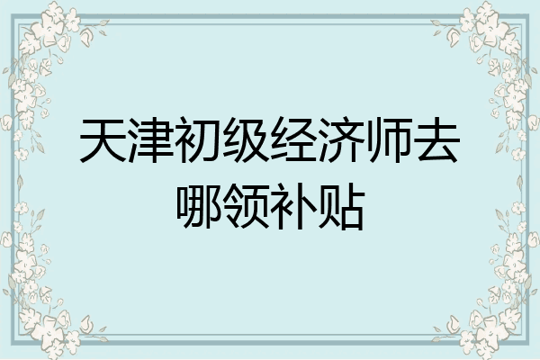 天津初级经济师去哪领补贴