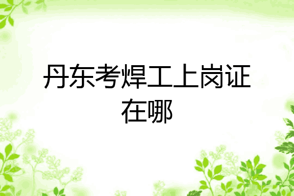 丹东考焊工上岗证在哪