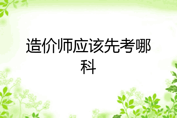 造价师应该先考哪科