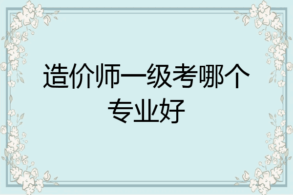 造价师一级考哪个专业好
