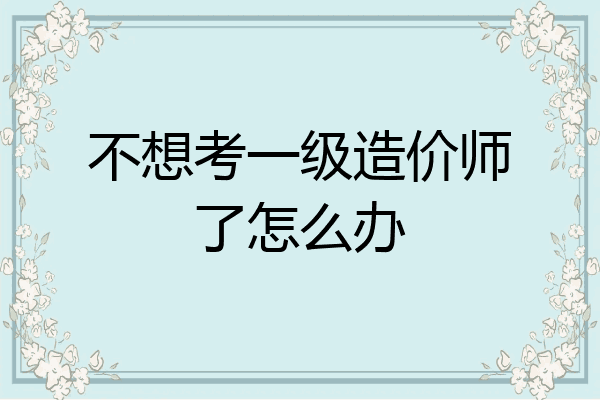 不想考一级造价师了怎么办