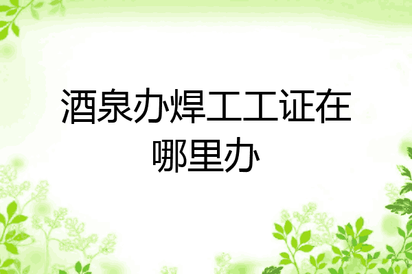 酒泉办焊工工证在哪里办