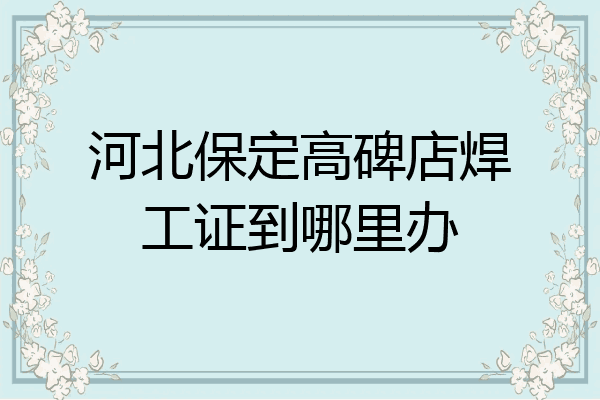 河北保定高碑店焊工证到哪里办
