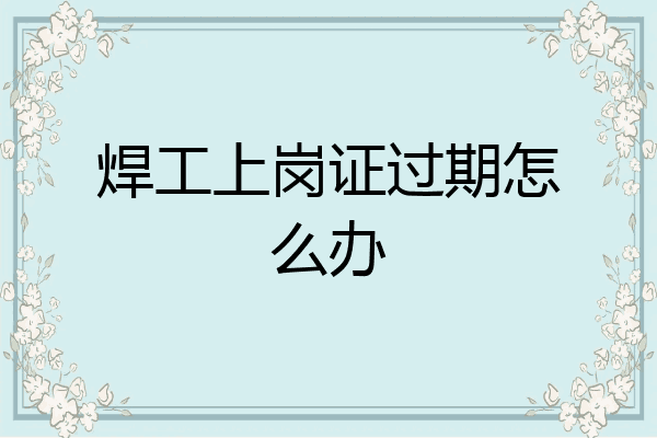 焊工上岗证过期怎么办