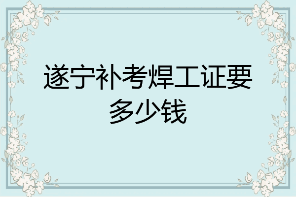 遂宁补考焊工证要多少钱