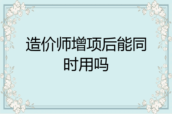 造价师增项后能同时用吗