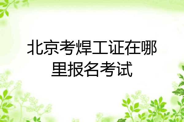 北京考焊工证在哪里报名考试