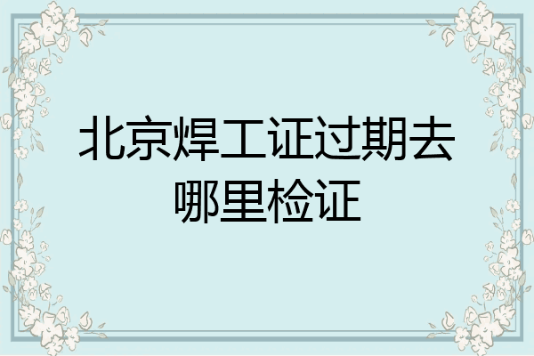 北京焊工证过期去哪里检证