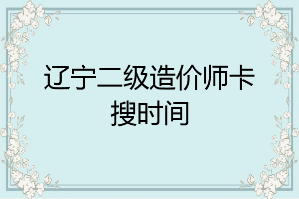 辽宁二级造价师卡搜时间