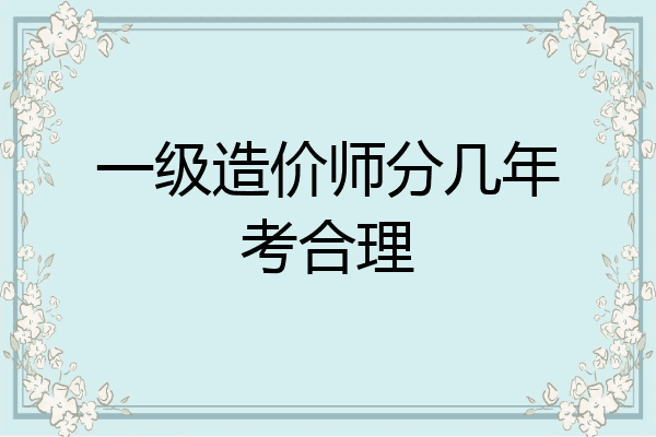 一级造价师分几年考合理