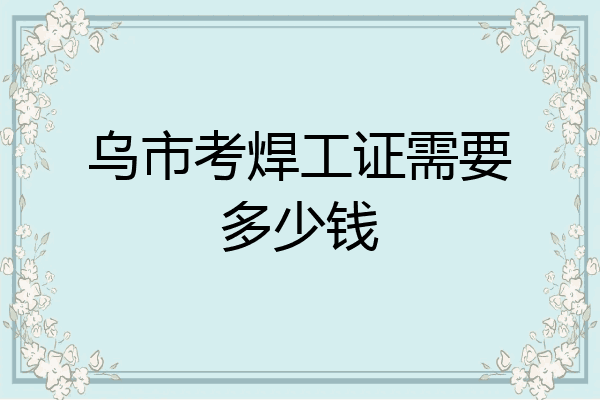 乌市考焊工证需要多少钱
