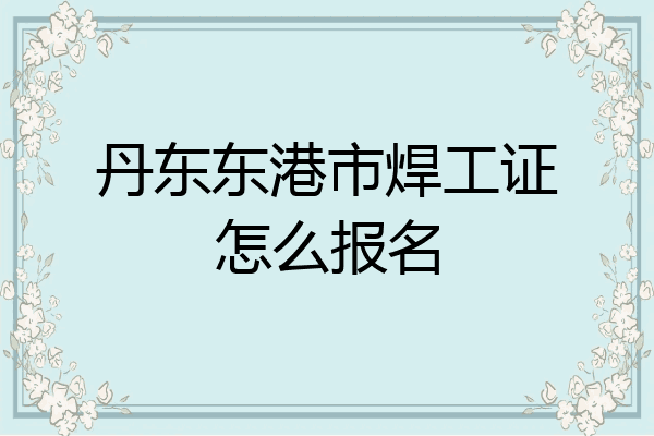 丹东东港市焊工证怎么报名