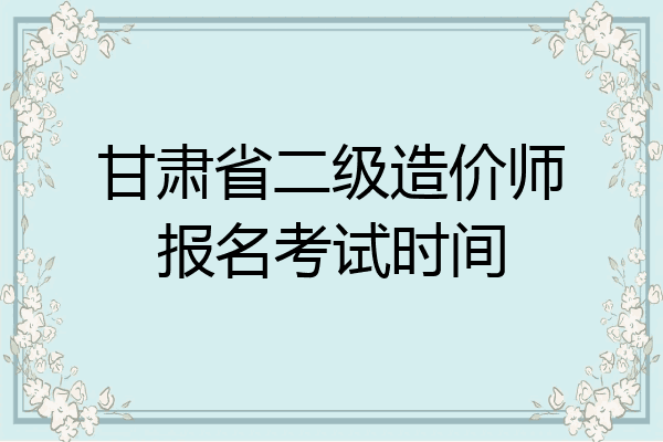 甘肃省二级造价师报名考试时间
