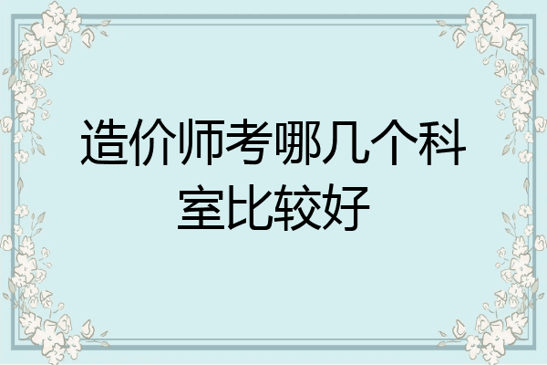 造价师考哪几个科室比较好
