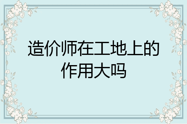 造价师在工地上的作用大吗