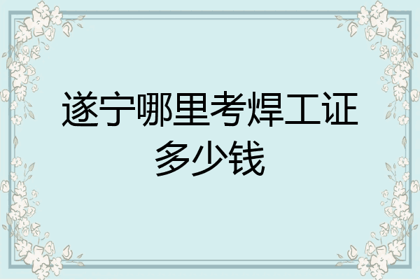 遂宁哪里考焊工证多少钱