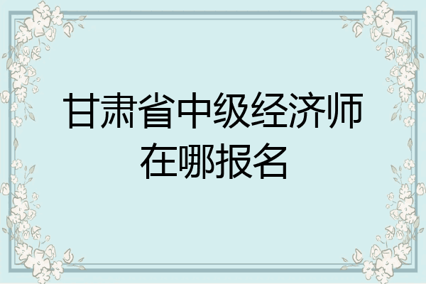 甘肃省中级经济师在哪报名