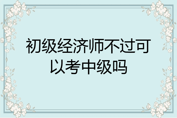 初级经济师不过可以考中级吗