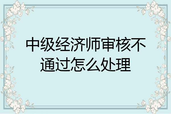 中级经济师审核不通过怎么处理