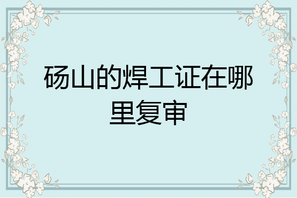 砀山的焊工证在哪里复审