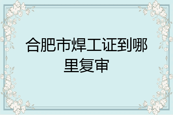 合肥市焊工证到哪里复审