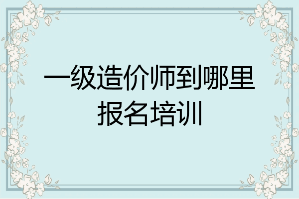 一级造价师到哪里报名培训