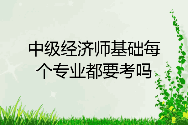 中级经济师基础每个专业都要考吗