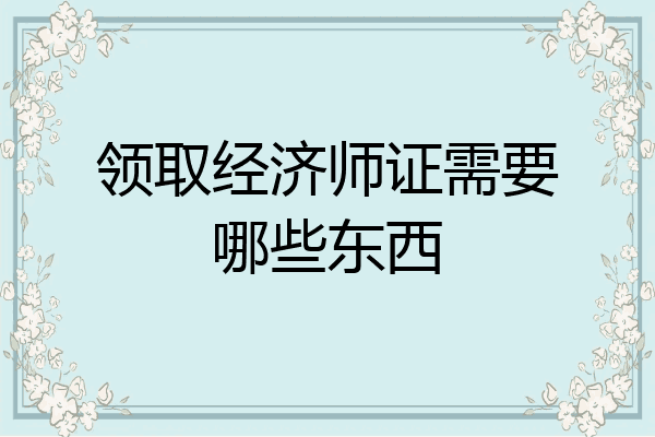 领取经济师证需要哪些东西