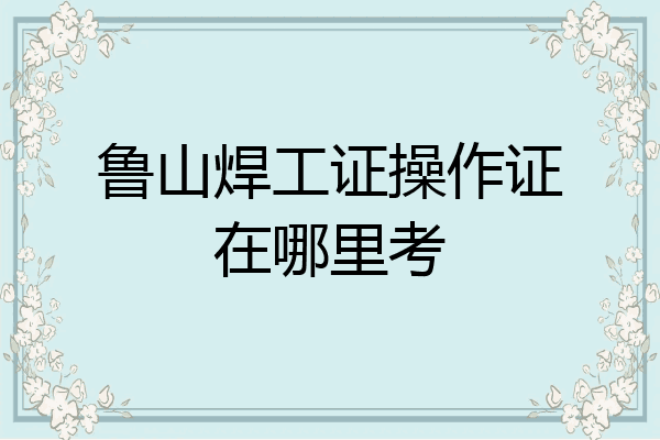 鲁山焊工证操作证在哪里考