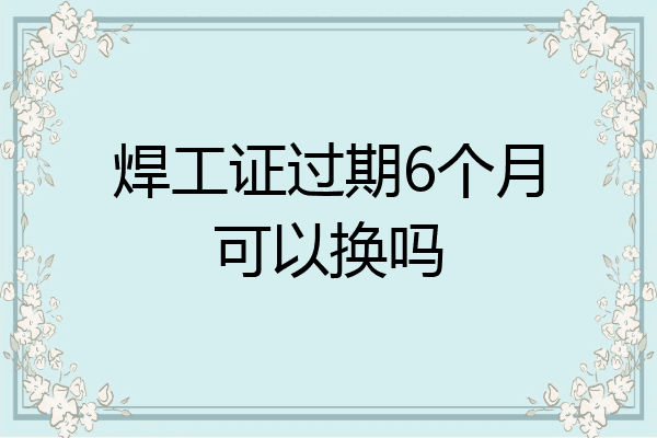 焊工证过期6个月可以换吗