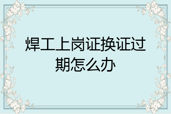 焊工上岗证换证过期怎么办