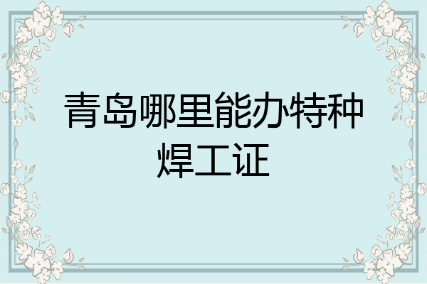 青岛哪里能办特种焊工证
