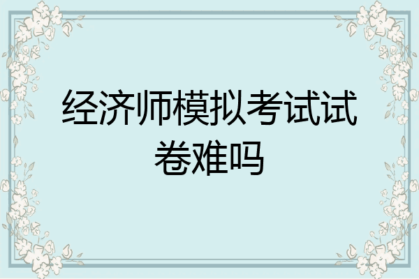 经济师模拟考试试卷难吗