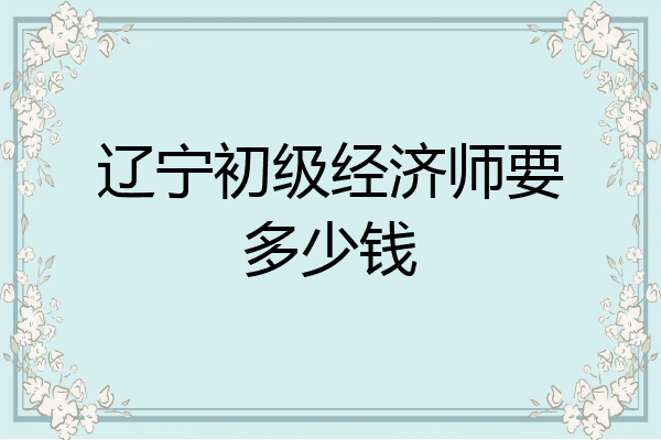 辽宁初级经济师要多少钱