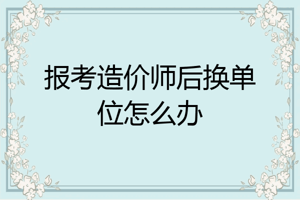 报考造价师后换单位怎么办