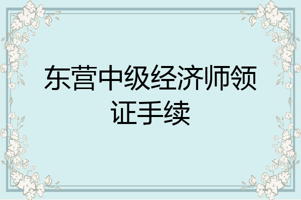东营中级经济师领证手续