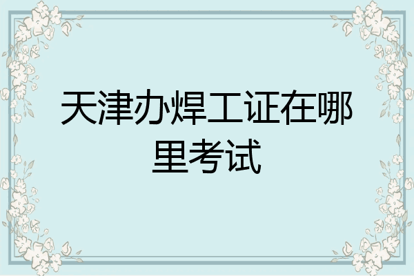 天津办焊工证在哪里考试