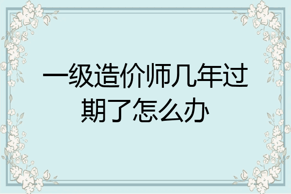 一级造价师几年过期了怎么办