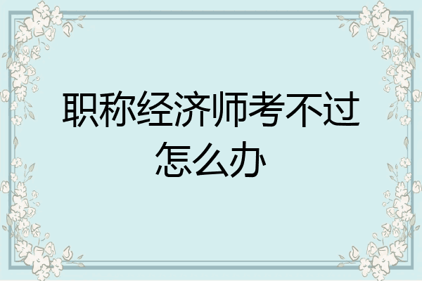 职称经济师考不过怎么办