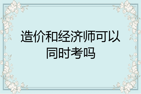 造价和经济师可以同时考吗