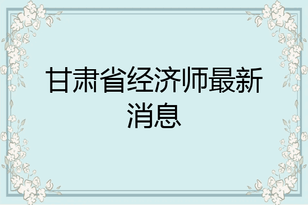 甘肃省经济师最新消息