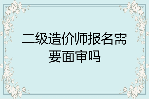 二级造价师报名需要面审吗