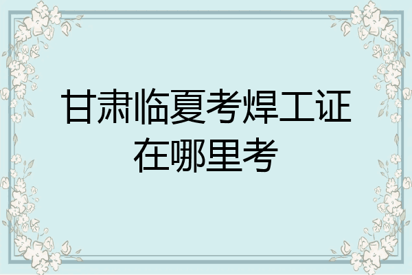 甘肃临夏考焊工证在哪里考