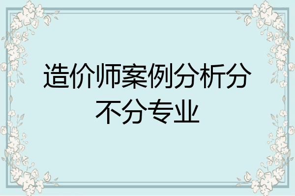 造价师案例分析分不分专业